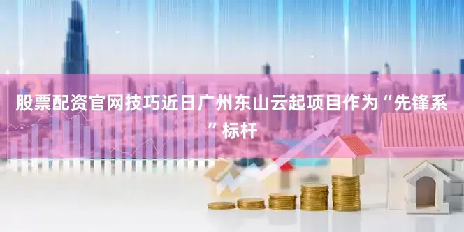 股票配资官网技巧近日广州东山云起项目作为“先锋系”标杆