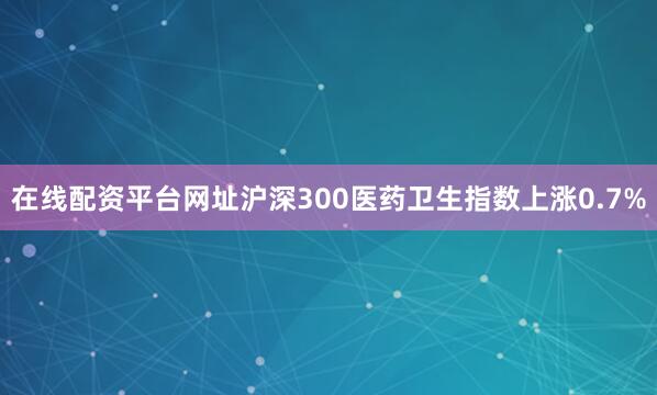 在线配资平台网址沪深300医药卫生指数上涨0.7%