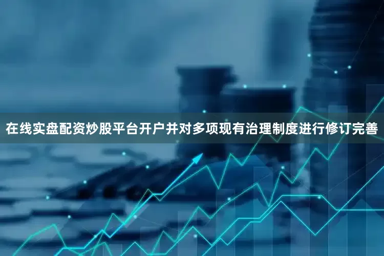 在线实盘配资炒股平台开户并对多项现有治理制度进行修订完善