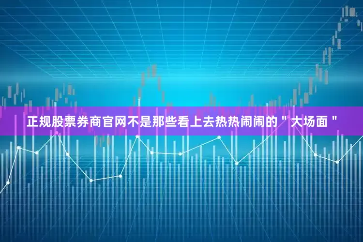 正规股票券商官网不是那些看上去热热闹闹的＂大场面＂