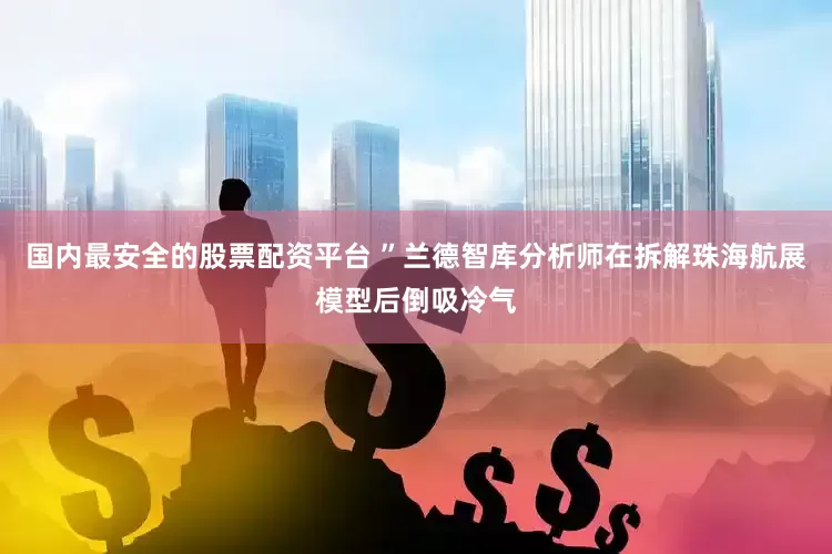 国内最安全的股票配资平台 ”兰德智库分析师在拆解珠海航展模型后倒吸冷气
