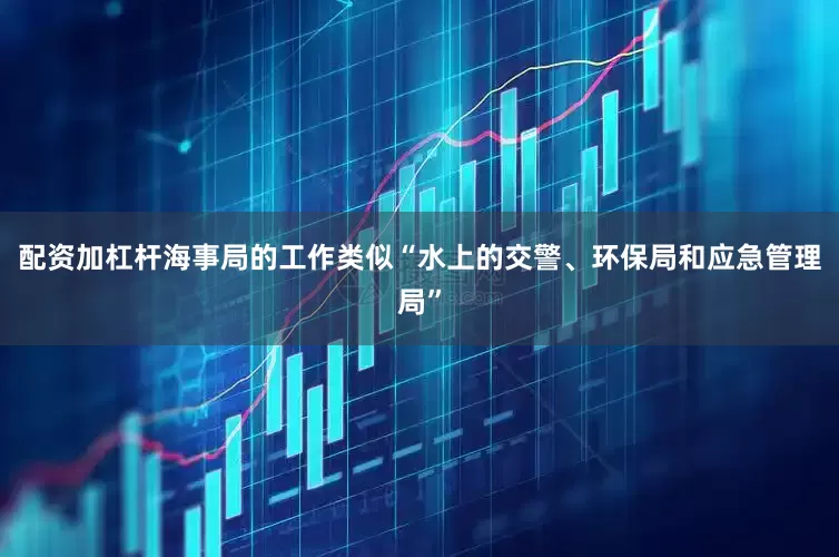 配资加杠杆海事局的工作类似“水上的交警、环保局和应急管理局”