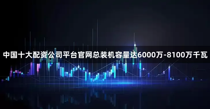 中国十大配资公司平台官网总装机容量达6000万-8100万千瓦