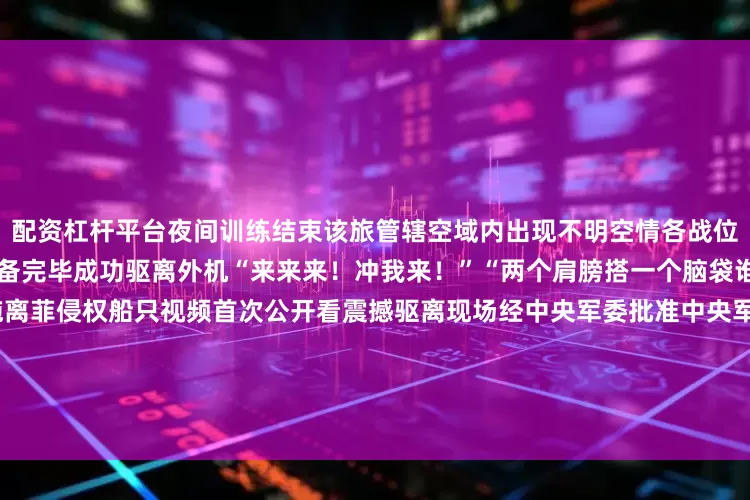 配资杠杆平台夜间训练结束该旅管辖空域内出现不明空情各战位官兵奔跑就位战备飞机迅速准备完毕成功驱离外机“来来来！冲我来！”“两个肩膀搭一个脑袋谁怕死谁就输了！”中国海警拖离菲侵权船只视频首次公开看震撼驱离现场经中央军委批准中央军委政治工作部中央网信办、中央广播电视总台联合出品的思想解读类融媒体片《攻坚——矢志强军向一流》8月1日起在总台央视综合频道CCTV-120点档首播国防军事频道CCTV-7重播