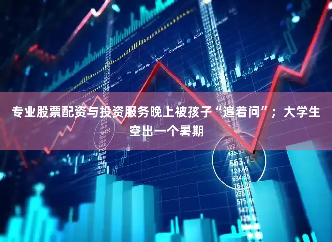 专业股票配资与投资服务晚上被孩子“追着问”；大学生空出一个暑期