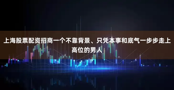 上海股票配资招商一个不靠背景、只凭本事和底气一步步走上高位的男人