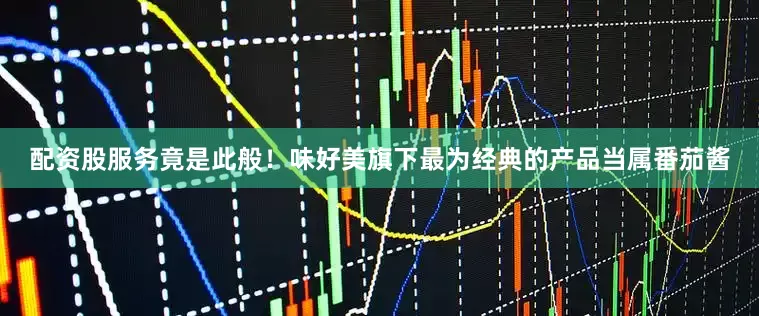 配资股服务竟是此般！味好美旗下最为经典的产品当属番茄酱
